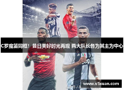 C罗魔笛同框！昔日美好时光再现 两大队长各为其主为中心